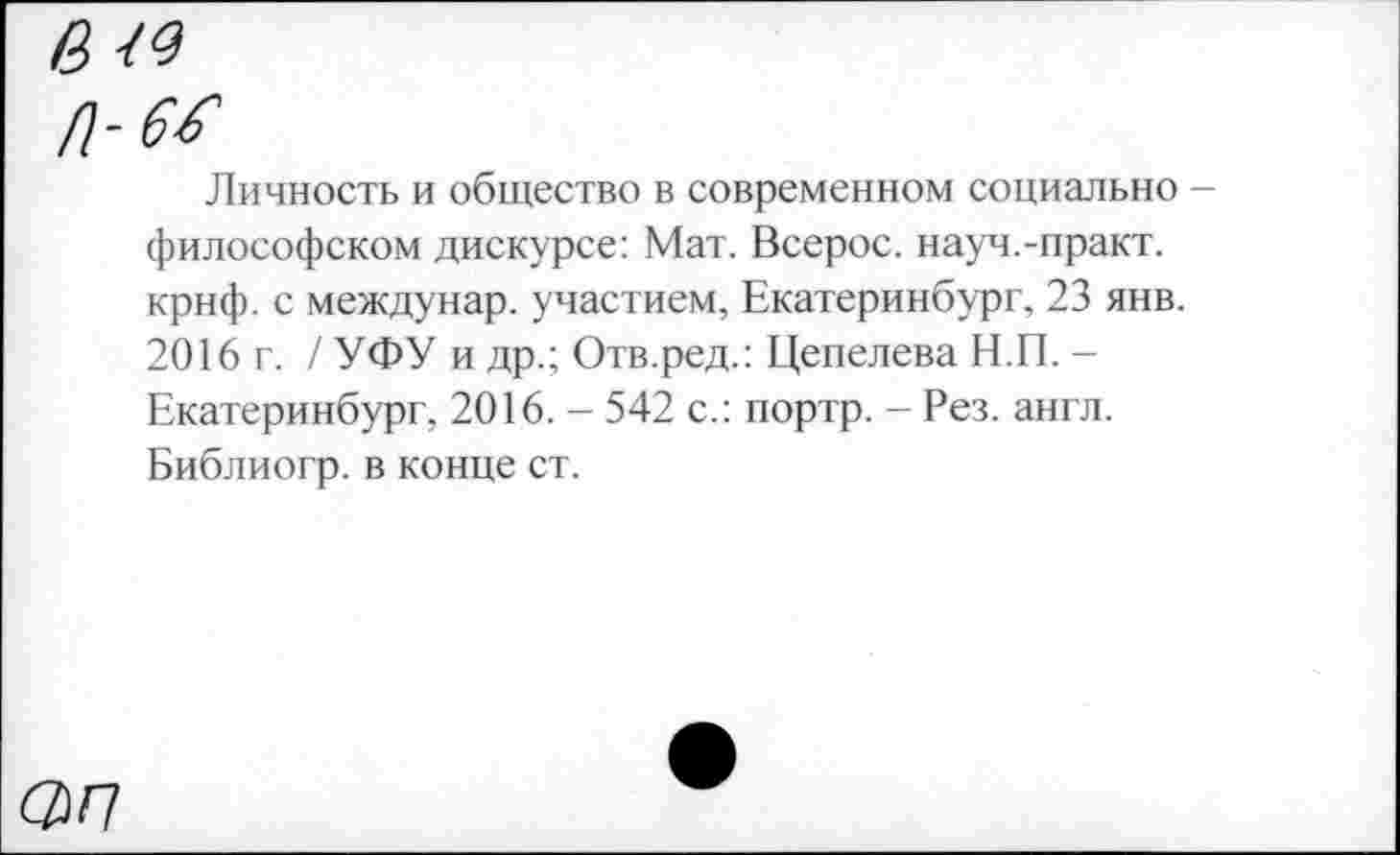 ﻿в <9
П-66
Личность и общество в современном социально -философском дискурсе: Мат. Всерос. науч.-практ. крнф. с междунар. участием, Екатеринбург, 23 янв. 2016 г. / УФУ и др.; Отв.ред.: Цепелева Н.П. -Екатеринбург, 2016. - 542 с.: портр. - Рез. англ. Библиогр. в конце ст.
<2/7